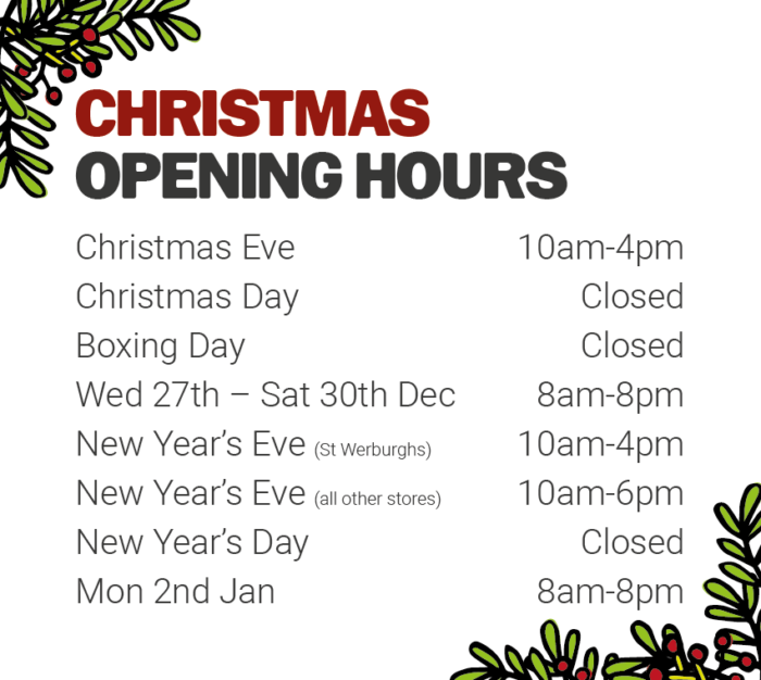 Christmas opening hours - Christmas Eve 10am-4pm, Christmas Day and Boxing Day closed, Weds 27th - Sat 30th 8am-8pm, New Year's Eve St Werburghs 10am-4pm, New Year's Eve all other stores 10am-6pm, New Year's Day closed and Mon 2nd Jan 8am-8pm